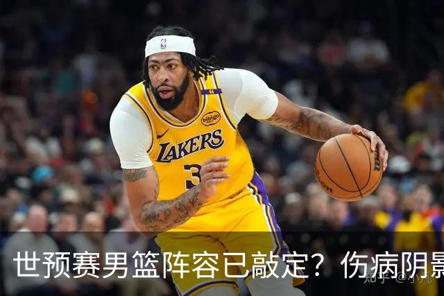 世预赛男篮阵容已敲定？伤病阴影下人员变化有限